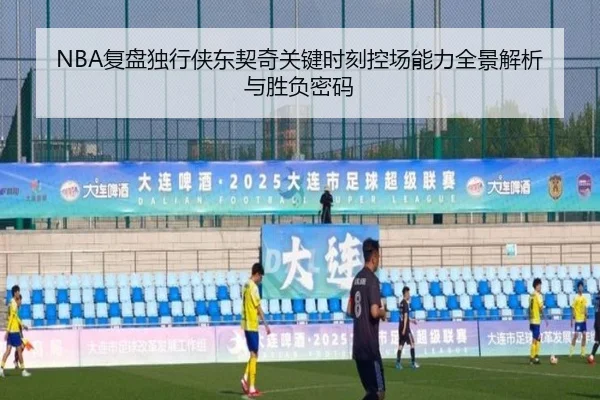 NBA复盘独行侠东契奇关键时刻控场能力全景解析与胜负密码