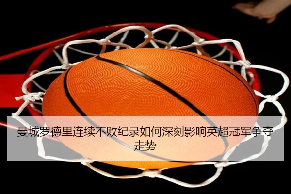 曼城罗德里连续不败纪录如何深刻影响英超冠军争夺走势
